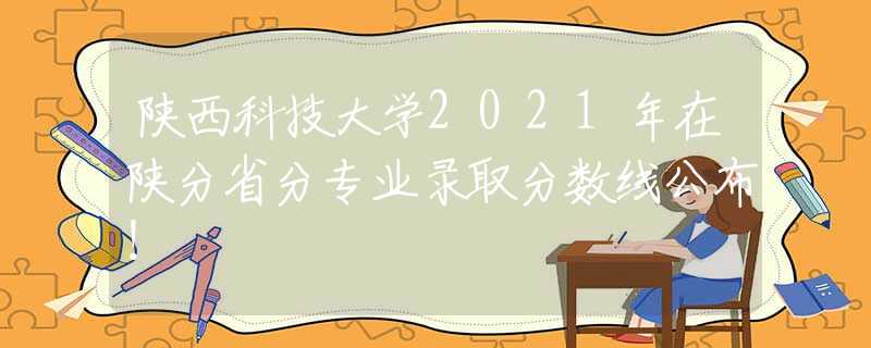 陜西科技大學(xué)2021年在陜分省分專業(yè)錄取分?jǐn)?shù)線公布！