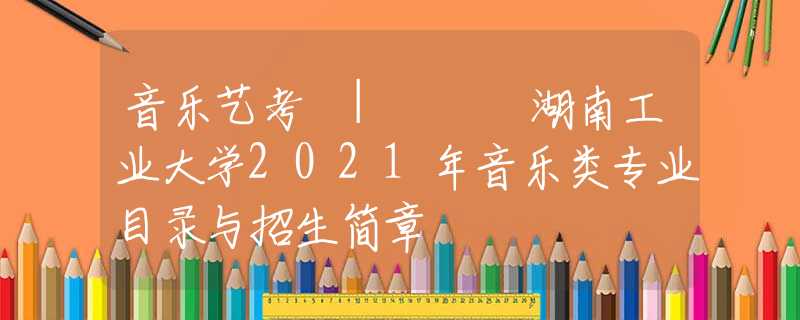 音樂藝考 | ??湖南工業(yè)大學(xué)2021年音樂類專業(yè)目錄與招生簡(jiǎn)章