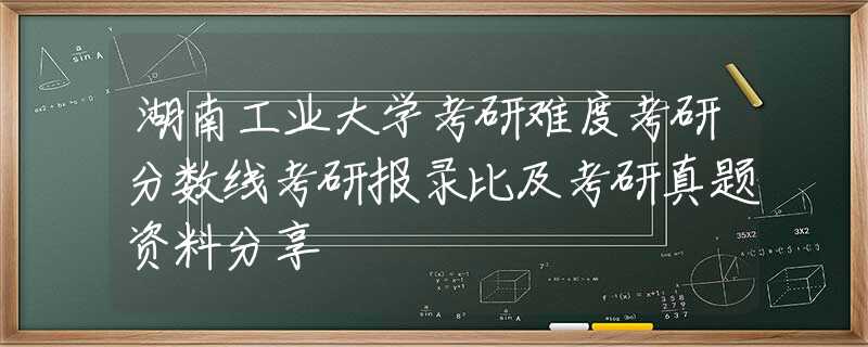 湖南工業(yè)大學(xué)考研難度考研分?jǐn)?shù)線考研報錄比及考研真題資料分享