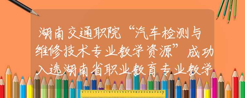 湖南交通職院“汽車檢測(cè)與維修技術(shù)專業(yè)教學(xué)資源”成功入選湖南省職業(yè)教育專業(yè)教學(xué)資源庫