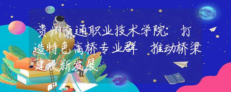 貴州交通職業(yè)技術(shù)學(xué)院：打造特色高橋?qū)I(yè)群 推動(dòng)橋梁建設(shè)新發(fā)展