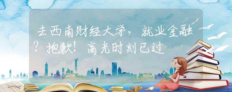 去西南財經(jīng)大學，就業(yè)金融？抱歉！高光時刻已過