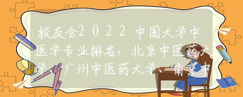 校友會2022中國大學中醫(yī)學專業(yè)排名，北京中醫(yī)藥大學、廣州中醫(yī)藥大學、南京中醫(yī)藥大學前三