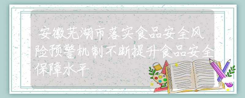 安徽蕪湖市落實(shí)食品安全風(fēng)險(xiǎn)預(yù)警機(jī)制不斷提升食品安全保障水平