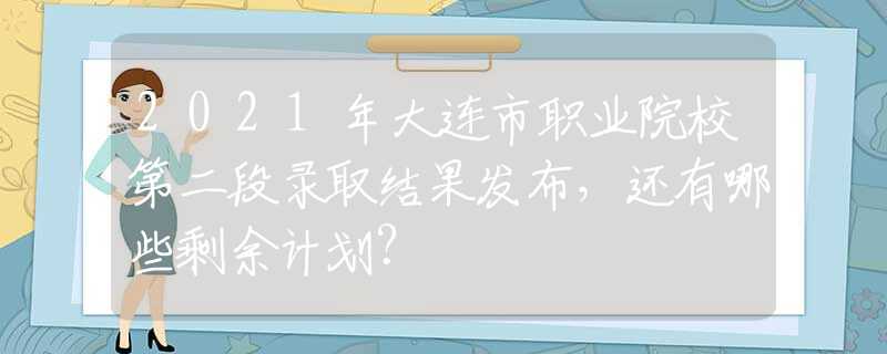 2021年大連市職業(yè)院校第二段錄取結果發(fā)布，還有哪些剩余計劃？