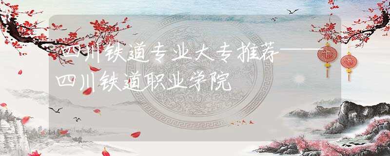 四川鐵道專業(yè)大專推薦——四川鐵道職業(yè)學(xué)院