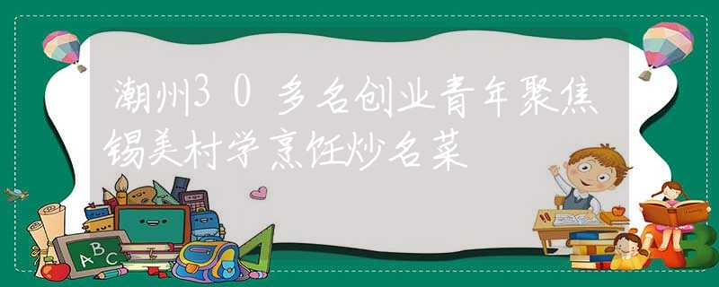 潮州30多名創(chuàng)業(yè)青年聚焦錫美村學(xué)烹飪炒名菜