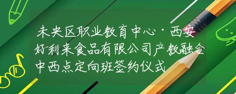 未央?yún)^(qū)職業(yè)教育中心·西安好利來(lái)食品有限公司產(chǎn)教融合中西點(diǎn)定向班簽約儀式
