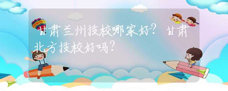 甘肅蘭州技校哪家好？甘肅北方技校好嗎？