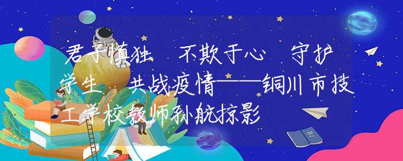 君子慎獨(dú) 不欺于心 守護(hù)學(xué)生 共戰(zhàn)疫情——銅川市技工學(xué)校教師孫航掠影