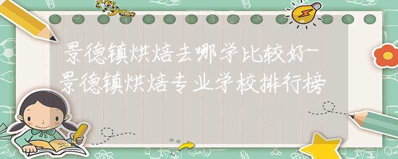 景德鎮(zhèn)烘焙去哪學比較好-景德鎮(zhèn)烘焙專業(yè)學校排行榜