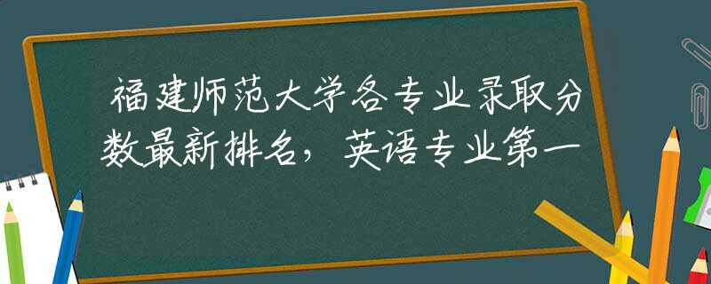 福建師范大學(xué)各專(zhuān)業(yè)錄取分?jǐn)?shù)最新排名，英語(yǔ)專(zhuān)業(yè)第一