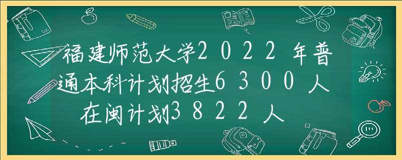 福建師范大學2022年普通本科計劃招生6300人? 在閩計劃3822人