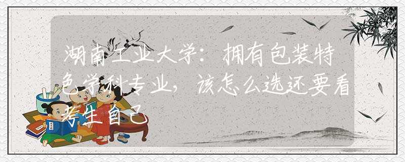 湖南工業(yè)大學(xué)：擁有包裝特色學(xué)科專業(yè)，該怎么選還要看考生自己