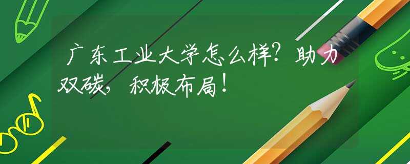 廣東工業(yè)大學(xué)怎么樣？助力雙碳，積極布局！