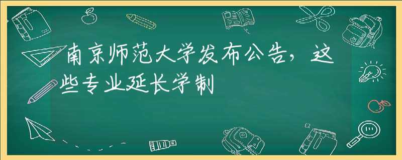 南京師范大學發(fā)布公告，這些專業(yè)延長學制