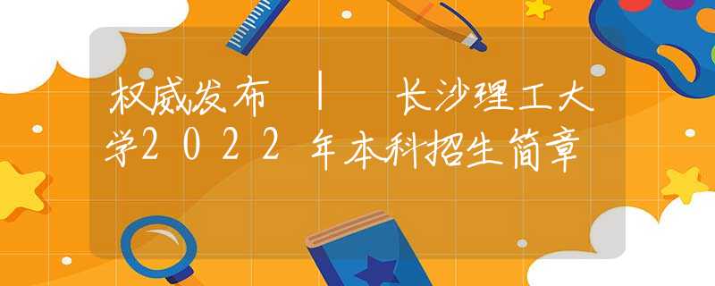 權威發(fā)布 | 長沙理工大學2022年本科招生簡章