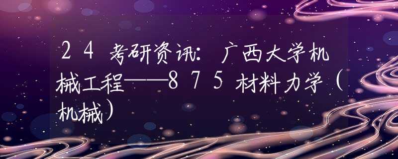 24考研資訊：廣西大學(xué)機械工程——875材料力學(xué)（機械）