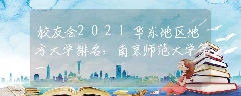 校友會(huì)2021華東地區(qū)地方大學(xué)排名，南京師范大學(xué)第一