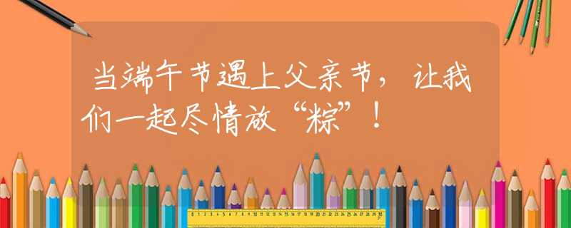 當(dāng)端午節(jié)遇上父親節(jié)，讓我們一起盡情放“粽”！