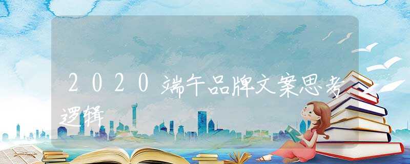 2020端午品牌文案思考邏輯