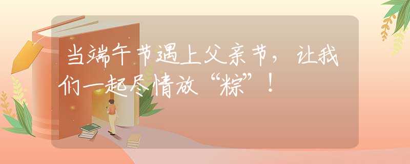 當(dāng)端午節(jié)遇上父親節(jié)，讓我們一起盡情放“粽”！