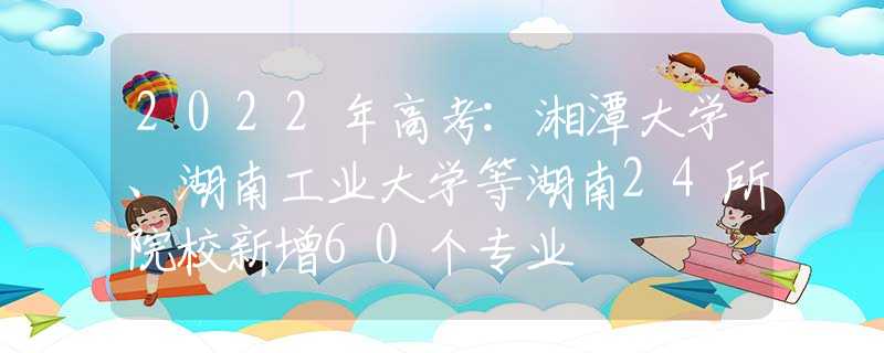 2022年高考:湘潭大學(xué)、湖南工業(yè)大學(xué)等湖南24所院校新增60個(gè)專業(yè)