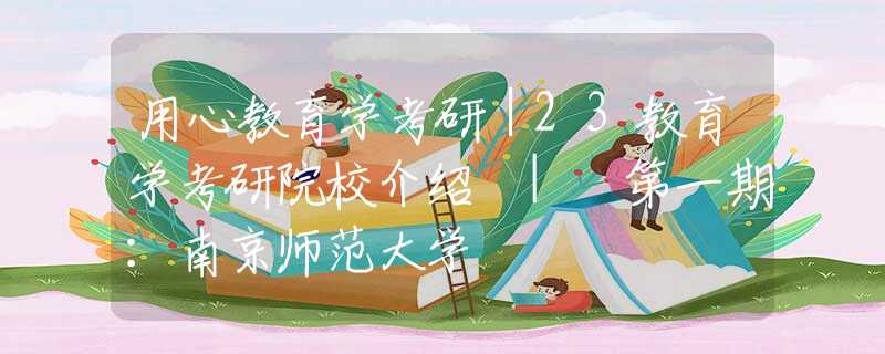 用心教育學(xué)考研｜23教育學(xué)考研院校介紹 | 第一期：南京師范大學(xué)