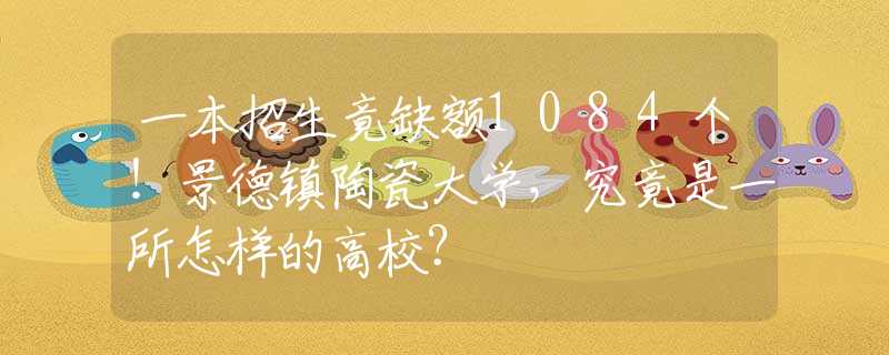 一本招生竟缺額1084個(gè)！景德鎮(zhèn)陶瓷大學(xué)，究竟是一所怎樣的高校？