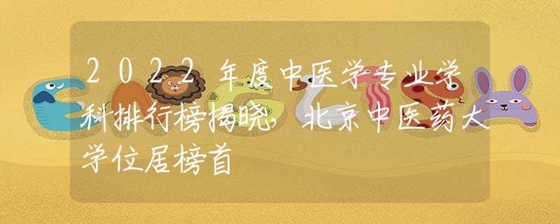 2022年度中醫(yī)學(xué)專業(yè)學(xué)科排行榜揭曉，北京中醫(yī)藥大學(xué)位居榜首