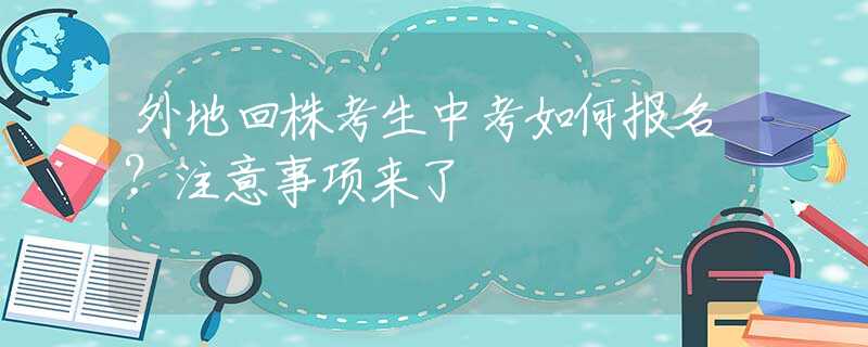 外地回株考生中考如何報(bào)名？注意事項(xiàng)來(lái)了