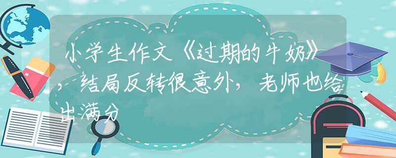 小學(xué)生作文《過期的牛奶》，結(jié)局反轉(zhuǎn)很意外，老師也給出滿分