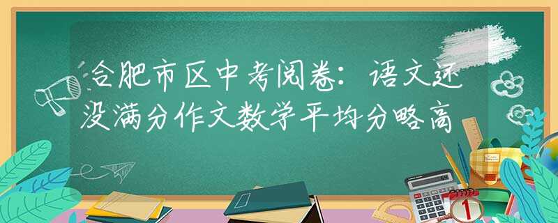 合肥市區(qū)中考閱卷：語(yǔ)文還沒(méi)滿分作文數(shù)學(xué)平均分略高