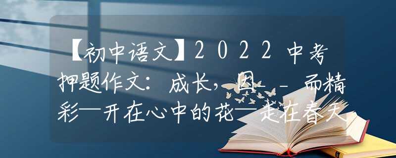 【初中語(yǔ)文】2022中考押題作文：成長(zhǎng)，因__而精彩—開(kāi)在心中的花—走在春天里—___伴我前行—告別—那一刻，我心中春暖花開(kāi)
