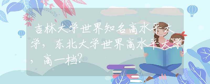 吉林大學(xué)世界知名高水平大學(xué)，東北大學(xué)世界高水平大學(xué)，高一檔？