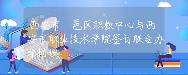 西安市鄠邑區(qū)職教中心與西安市職業(yè)技術(shù)學(xué)院簽訂聯(lián)合辦學(xué)協(xié)議