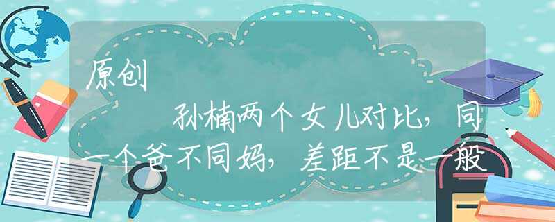 原創(chuàng)
            孫楠兩個女兒對比，同一個爸不同媽，差距不是一般的大