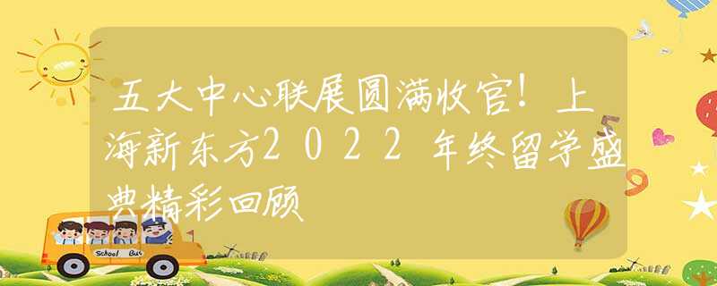 五大中心聯(lián)展圓滿收官！上海新東方2022年終留學(xué)盛典精彩回顧