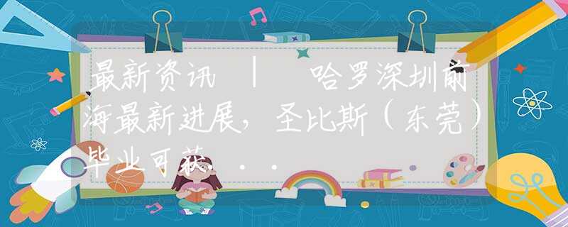 最新資訊 | 哈羅深圳前海最新進展，圣比斯（東莞）畢業(yè)可獲...