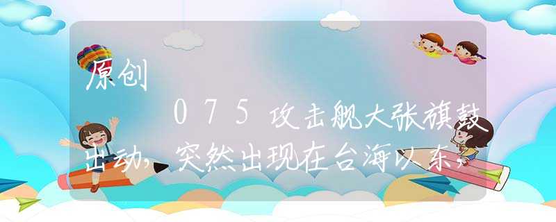 原創(chuàng)
            075攻擊艦大張旗鼓出動，突然出現(xiàn)在臺海以東，有些人要瑟瑟發(fā)抖了