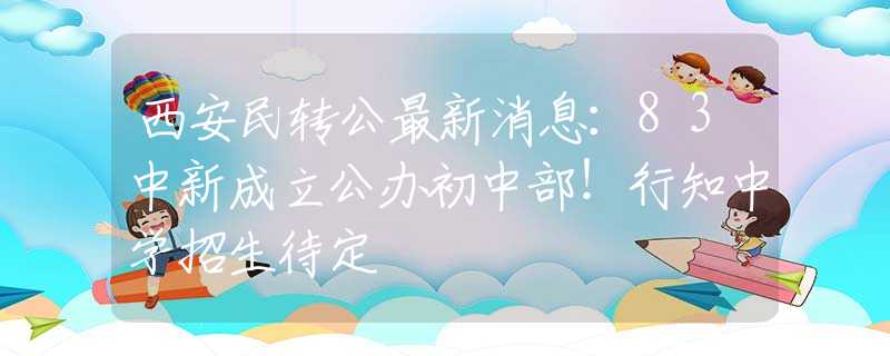 西安民轉(zhuǎn)公最新消息：83中新成立公辦初中部！行知中學(xué)招生待定