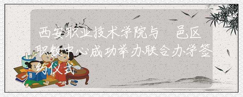 西安職業(yè)技術(shù)學(xué)院與鄠邑區(qū)職教中心成功舉辦聯(lián)合辦學(xué)簽約儀式