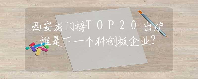 西安龍門榜TOP20出爐 誰是下一個科創(chuàng)板企業(yè)？