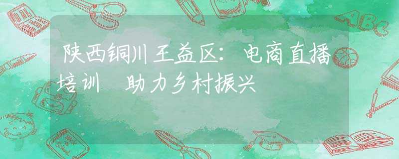 陜西銅川王益區(qū)：電商直播培訓(xùn) 助力鄉(xiāng)村振興