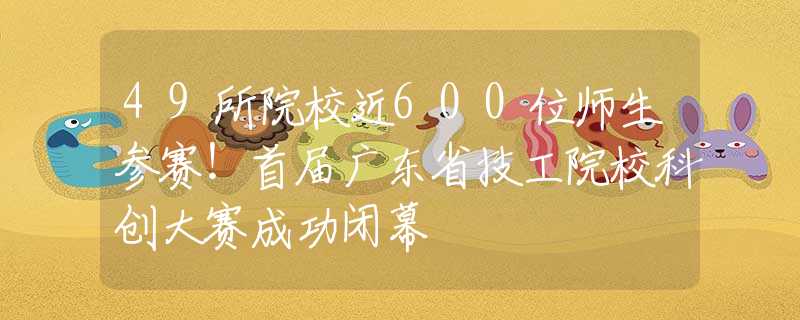49所院校近600位師生參賽！首屆廣東省技工院?？苿?chuàng)大賽成功閉幕