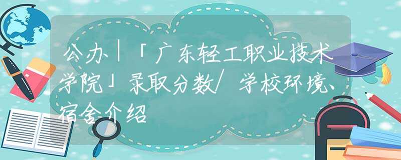 公辦｜「廣東輕工職業(yè)技術(shù)學(xué)院」錄取分?jǐn)?shù)/學(xué)校環(huán)境、宿舍介紹