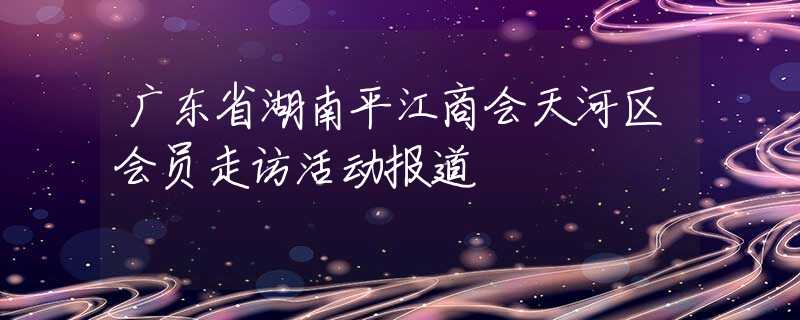 廣東省湖南平江商會天河區(qū)會員走訪活動報道