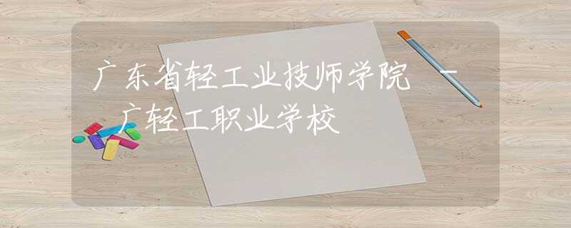 廣東省輕工業(yè)技師學(xué)院 - 廣輕工職業(yè)學(xué)校