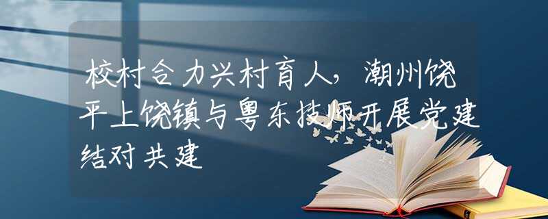 校村合力興村育人，潮州饒平上饒鎮(zhèn)與粵東技師開展黨建結(jié)對共建