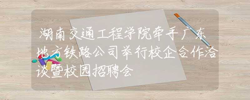 湖南交通工程學院牽手廣東地方鐵路公司舉行校企合作洽談暨校園招聘會